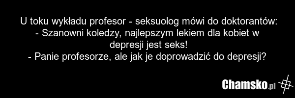 U toku wykładu profesor - seksuolog mówi do doktorantów: - Szanowni koledzy, najlepszym lekiem dla kobiet w depresji jest seks! - Panie profesorze, ale jak je doprowadzić do depresji?