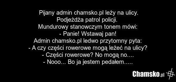 Pijany admin chamsko.pl leży na ulicy. Podjeżdża patrol policji. Mundurowy stanowczym tonem mówi: - Panie! Wstawaj pan! Admin chamsko.pl ledwo przytomny pyta: - A czy części rowerowe mogą leżeć na ulicy? - Części rowerowe? No mogą no.... - Nooo... Bo ja jestem pedałem.....