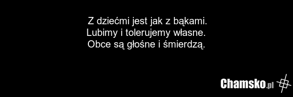 Z dziećmi jest jak z bąkami. Lubimy i tolerujemy własne. Obce są głośne i śmierdzą.