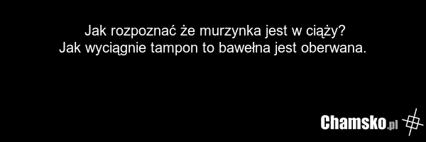 Jak rozpoznać że murzynka jest w ciąży? Jak wyciągnie tampon to bawełna jest oberwana.