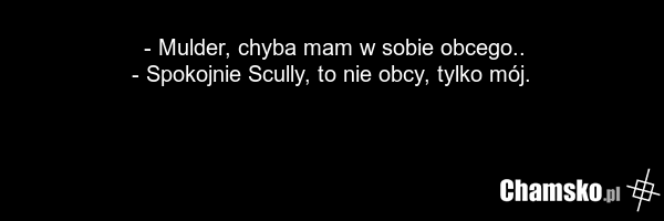 - Mulder, chyba mam w sobie obcego.. - Spokojnie Scully, to nie obcy, tylko mój.