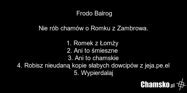 Frodo Balrog Nie rób chamów o Romku z Zambrowa. 1. Romek z Łomży 2. Ani to śmieszne 3. Ani to chamskie 4. Robisz nieudaną kopie słabych dowcipów z jeja.pe.el 5. Wypierdalaj