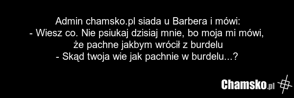 Admin chamsko.pl siada u Barbera i mówi: - Wiesz co. Nie psiukaj dzisiaj mnie, bo moja mi mówi, że pachne jakbym wrócił z burdelu - Skąd twoja wie jak pachnie w burdelu...?