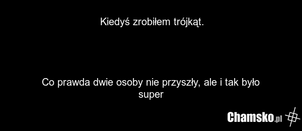 Kiedyś zrobiłem trójkąt. Co prawda dwie osoby nie przyszły, ale i tak było super