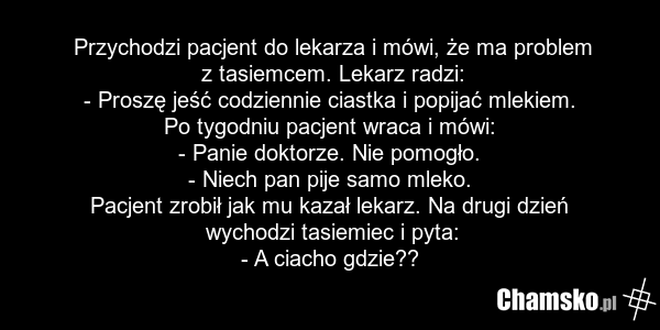 Przychodzi pacjent do lekarza i mówi, że ma problem z tasiemcem. Lekarz radzi: - Proszę jeść codziennie ciastka i popijać mlekiem. Po tygodniu pacjent wraca i mówi: - Panie doktorze. Nie pomogło. - Niech pan pije samo mleko. Pacjent zrobił jak mu kazał lekarz. Na drugi dzień wychodzi tasiemiec i py…