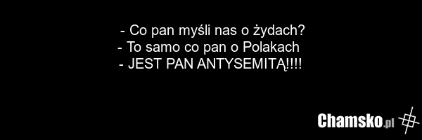 - Co pan myśli nas o żydach? - To samo co pan o Polakach - JEST PAN ANTYSEMITĄ!!!!
