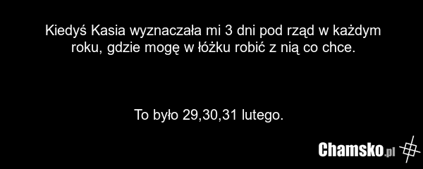 Kiedyś Kasia wyznaczała mi 3 dni pod rząd w każdym roku, gdzie mogę w łóżku robić z nią co chce. To było 29,30,31 lutego.