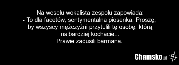 Na weselu wokalista zespołu zapowiada: - To dla facetów, sentymentalna piosenka. Proszę, by wszyscy mężczyźni przytulili tę osobę, którą najbardziej kochacie... Prawie zadusili barmana.