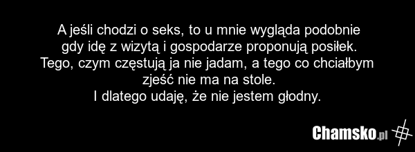 A jeśli chodzi o seks, to u mnie wygląda podobnie gdy idę z wizytą i gospodarze proponują posiłek. Tego, czym częstują ja nie jadam, a tego co chciałbym zjeść nie ma na stole. I dlatego udaję, że nie jestem głodny.