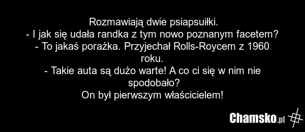 Rozmawiają dwie psiapsuiłki. - I jak się udała randka z tym nowo poznanym facetem? - To jakaś porażka. Przyjechał Rolls-Roycem z 1960 roku. - Takie auta są dużo warte! A co ci się w nim nie spodobało? On był pierwszym właścicielem!