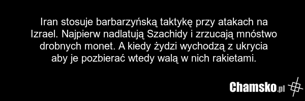 Iran stosuje barbarzyńską taktykę przy atakach na Izrael. Najpierw nadlatują Szachidy i zrzucają mnóstwo drobnych monet. A kiedy żydzi wychodzą z ukrycia aby je pozbierać wtedy walą w nich rakietami.