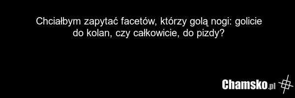 Chciałbym zapytać facetów, którzy golą nogi: golicie do kolan, czy całkowicie, do pizdy?