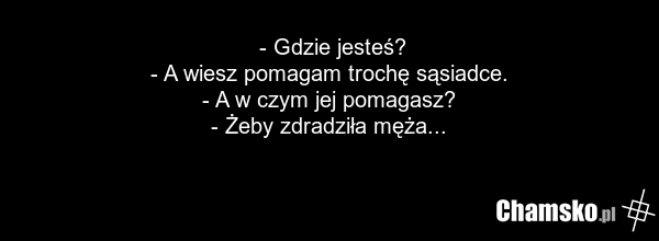 - Gdzie jesteś? - A wiesz pomagam trochę sąsiadce. - A w czym jej pomagasz? - Żeby zdradziła męża...