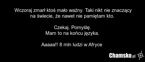 Wczoraj zmarł ktoś mało ważny. Taki nikt nie znaczący na świecie, że nawet nie pamiętam kto. Czekaj. Pomyślę. Mam to na końcu języka. Aaaaa!! 8 mln ludzi w Afryce