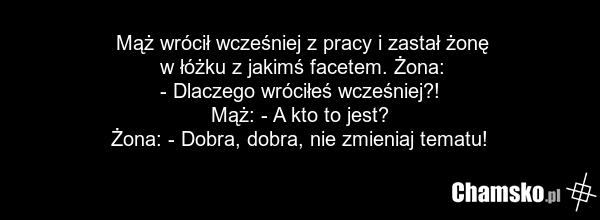 Mąż wrócił wcześniej z pracy i zastał żonę w łóżku z jakimś facetem. Żona: - Dlaczego wróciłeś wcześniej?! Mąż: - A kto to jest? Żona: - Dobra, dobra, nie zmieniaj tematu!