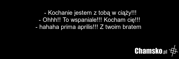 - Kochanie jestem z tobą w ciąży!!! - Ohhh!! To wspaniale!!! Kocham cię!!! - hahaha prima aprilis!!! Z twoim bratem