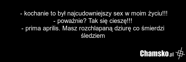 - kochanie to był najcudowniejszy sex w moim życiu!!! - poważnie? Tak się cieszę!!! - prima aprilis. Masz rozchlapaną dziurę co śmierdzi śledziem