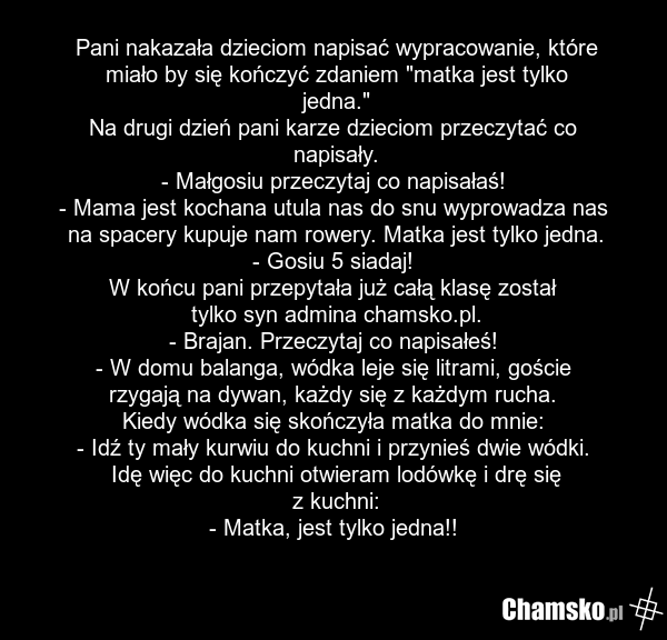 Pani nakazała dzieciom napisać wypracowanie, które miało by się kończyć zdaniem "matka jest tylko jedna." Na drugi dzień pani karze dzieciom przeczytać co napisały. - Małgosiu przeczytaj co napisałaś! - Mama jest kochana utula nas do snu wyprowadza nas na spacery kupuje nam rowery. Matka jest tylko…