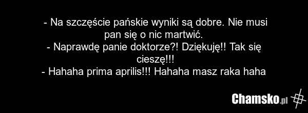 - Na szczęście pańskie wyniki są dobre. Nie musi pan się o nic martwić. - Naprawdę panie doktorze?! Dziękuję!! Tak się cieszę!!! - Hahaha prima aprilis!!! Hahaha masz raka haha