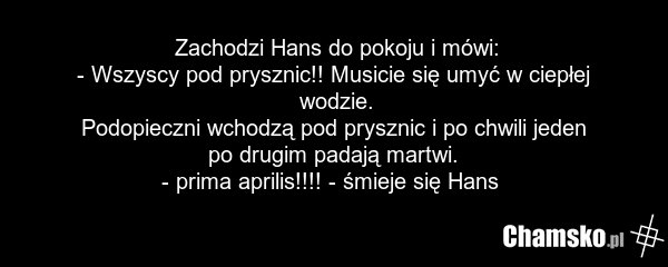 Zachodzi Hans do pokoju i mówi: - Wszyscy pod prysznic!! Musicie się umyć w ciepłej wodzie. Podopieczni wchodzą pod prysznic i po chwili jeden po drugim padają martwi. - prima aprilis!!!! - śmieje się Hans