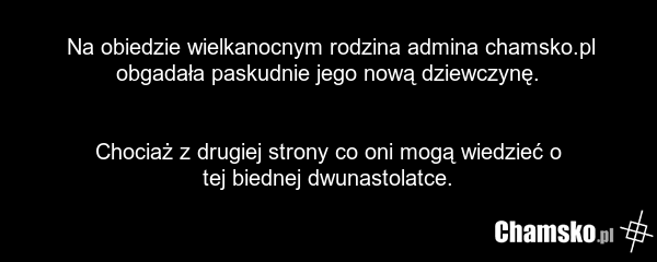 Na obiedzie wielkanocnym rodzina admina chamsko.pl obgadała paskudnie jego nową dziewczynę. Chociaż z drugiej strony co oni mogą wiedzieć o tej biednej dwunastolatce.
