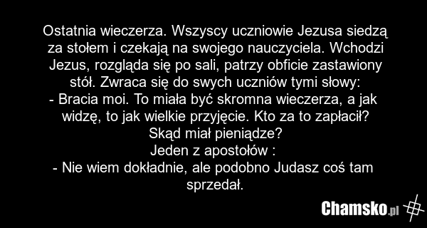 Ostatnia wieczerza. Wszyscy uczniowie Jezusa siedzą za stołem i czekają na swojego nauczyciela. Wchodzi Jezus, rozgląda się po sali, patrzy obficie zastawiony stół. Zwraca się do swych uczniów tymi słowy: - Bracia moi. To miała być skromna wieczerza, a jak widzę, to jak wielkie przyjęcie. Kto za to…