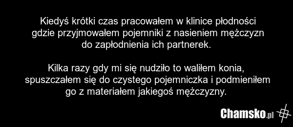 Kiedyś krótki czas pracowałem w klinice płodności gdzie przyjmowałem pojemniki z nasieniem mężczyzn do zapłodnienia ich partnerek. Kilka razy gdy mi się nudziło to waliłem konia, spuszczałem się do czystego pojemniczka i podmieniłem go z materiałem jakiegoś mężczyzny.