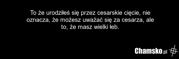 To że urodziłeś się przez cesarskie cięcie, nie oznacza, że możesz uważać się za cesarza, ale to, że masz wielki łeb.