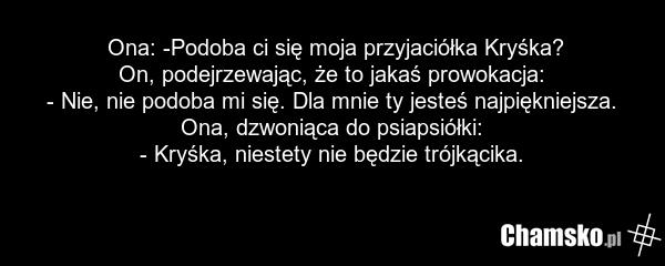 Ona: -Podoba ci się moja przyjaciółka Kryśka? On, podejrzewając, że to jakaś prowokacja: - Nie, nie podoba mi się. Dla mnie ty jesteś najpiękniejsza. Ona, dzwoniąca do psiapsiółki: - Kryśka, niestety nie będzie trójkącika.