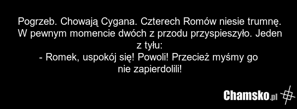 Pogrzeb. Chowają Cygana. Czterech Romów niesie trumnę. W pewnym momencie dwóch z przodu przyspieszyło. Jeden z tyłu: - Romek, uspokój się! Powoli! Przecież myśmy go nie zapierdolili!