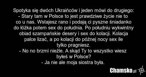 Spotyka się dwóch Ukraińców i jeden mówi do drugiego: - Stary tam w Polsce to jest prawdziwe życie nie to co u nas. Wstajesz rano i podają ci pyszne śniadanko do łóżka potem sex do południa. Po południu wykwintny obiad szampańskie desery i sex do kolacji. Kolacja palce lizać, a po kolacji do późnej…