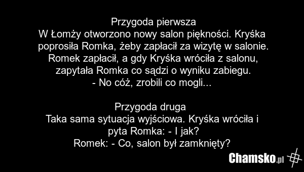 Przygoda pierwsza W Łomży otworzono nowy salon piękności. Kryśka poprosiła Romka, żeby zapłacił za wizytę w salonie. Romek zapłacił, a gdy Kryśka wróciła z salonu, zapytała Romka co sądzi o wyniku zabiegu. - No cóż, zrobili co mogli... Przygoda druga Taka sama sytuacja wyjściowa. Kryśka wróciła i p…