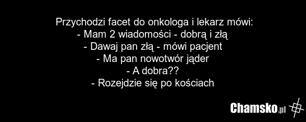 Przychodzi facet do onkologa i lekarz mówi: - Mam 2 wiadomości - dobrą i złą - Dawaj pan złą - mówi pacjent - Ma pan nowotwór jąder - A dobra?? - Rozejdzie się po kościach