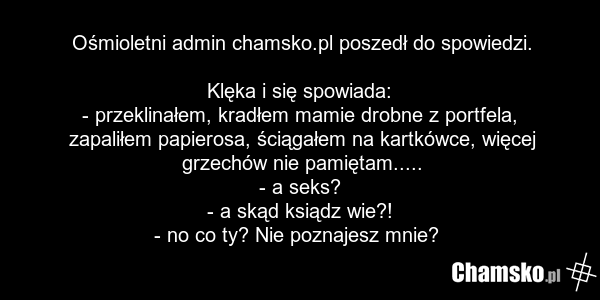 Ośmioletni admin chamsko.pl poszedł do spowiedzi. Klęka i się spowiada: - przeklinałem, kradłem mamie drobne z portfela, zapaliłem papierosa, ściągałem na kartkówce, więcej grzechów nie pamiętam..... - a seks? - a skąd ksiądz wie?! - no co ty? Nie poznajesz mnie?