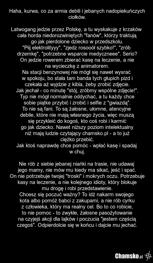 Haha, kurwa, co za armia debili i jebanych nadopiekuńczych ciołków. Latwogang jedzie przez Polskę, a tu wyskakuje z krzaków cała horda niedorozwiniętych "fanów", którzy traktują go jak pierdolone dziecko w przedszkolu. "Piij elektrolityyy", "zjedz rosooół szybko!", "zrób drzemkę", "potrzebne wsparc…