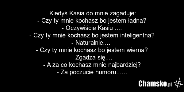 Kiedyś Kasia do mnie zagaduje: - Czy ty mnie kochasz bo jestem ładna? - Oczywiście Kasiu .... - Czy ty mnie kochasz bo jestem inteligentna? - Naturalnie.... - Czy ty mnie kochasz bo jestem wierna? - Zgadza się.... - A za co kochasz mnie najbardziej? - Za poczucie humoru......