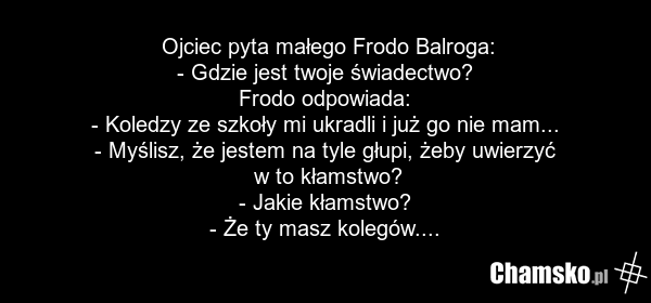 Ojciec pyta małego Frodo Balroga: - Gdzie jest twoje świadectwo? Frodo odpowiada: - Koledzy ze szkoły mi ukradli i już go nie mam... - Myślisz, że jestem na tyle głupi, żeby uwierzyć w to kłamstwo? - Jakie kłamstwo? - Że ty masz kolegów....