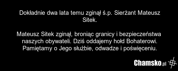 Dokładnie dwa lata temu zginął ś.p. Sierżant Mateusz Sitek. Mateusz Sitek zginął, broniąc granicy i bezpieczeństwa naszych obywateli. Dziś oddajemy hołd Bohaterowi. Pamiętamy o Jego służbie, odwadze i poświęceniu.