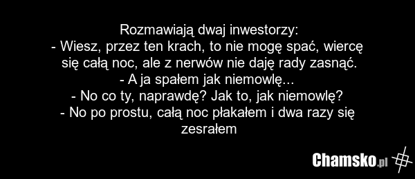 Rozmawiają dwaj inwestorzy: - Wiesz, przez ten krach, to nie mogę spać, wiercę się całą noc, ale z nerwów nie daję rady zasnąć. - A ja spałem jak niemowlę... - No co ty, naprawdę? Jak to, jak niemowlę? - No po prostu, całą noc płakałem i dwa razy się zesrałem