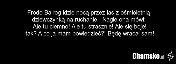 Frodo Balrog idzie nocą przez las z ośmioletnią dziewczynką na ruchanie. Nagle ona mówi: - Ale tu ciemno! Ale tu strasznie! Ale się boje! - tak? A co ja mam powiedzieć?! Będę wracał sam!