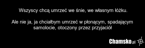 Wszyscy chcą umrzeć we śnie, we własnym łóżku. Ale nie ja, ja chciałbym umrzeć w płonącym, spadającym samolocie, otoczony przez przyjaciół