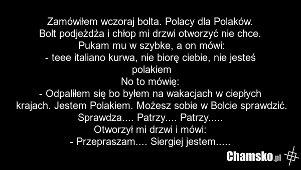 Zamówiłem wczoraj bolta. Polacy dla Polaków. Bolt podjeżdża i chłop mi drzwi otworzyć nie chce. Pukam mu w szybke, a on mówi: - teee italiano kurwa, nie biorę ciebie, nie jesteś polakiem No to mówię: - Odpaliłem się bo byłem na wakacjach w ciepłych krajach. Jestem Polakiem. Możesz sobie w Bolcie sp…