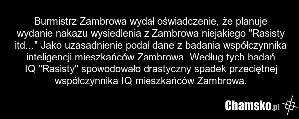 Burmistrz Zambrowa wydał oświadczenie, że planuje wydanie nakazu wysiedlenia z Zambrowa niejakiego "Rasisty itd..." Jako uzasadnienie podał dane z badania współczynnika inteligencji mieszkańców Zambrowa. Według tych badań IQ "Rasisty" spowodowało drastyczny spadek przeciętnej współczynnika IQ miesz…