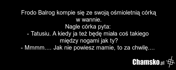 Frodo Balrog kompie się ze swoją ośmioletnią córką w wannie. Nagle córka pyta: - Tatusiu. A kiedy ja też będę miała coś takiego między nogami jak ty? - Mmmm.... Jak nie powiesz mamie, to za chwilę....
