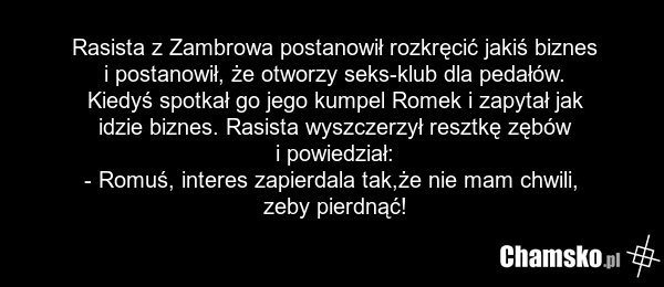 Rasista z Zambrowa postanowił rozkręcić jakiś biznes i postanowił, że otworzy seks-klub dla pedałów. Kiedyś spotkał go jego kumpel Romek i zapytał jak idzie biznes. Rasista wyszczerzył resztkę zębów i powiedział: - Romuś, interes zapierdala tak,że nie mam chwili, zeby pierdnąć!