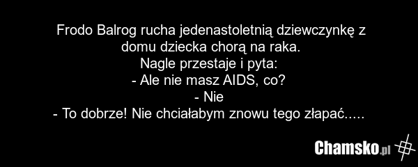 Frodo Balrog rucha jedenastoletnią dziewczynkę z domu dziecka chorą na raka. Nagle przestaje i pyta: - Ale nie masz AIDS, co? - Nie - To dobrze! Nie chciałabym znowu tego złapać.....