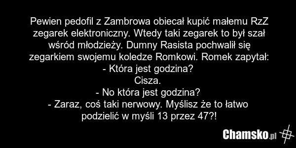 Pewien pedofil z Zambrowa obiecał kupić małemu RzZ zegarek elektroniczny. Wtedy taki zegarek to był szał wśród młodzieży. Dumny Rasista pochwalił się zegarkiem swojemu koledze Romkowi. Romek zapytał: - Która jest godzina? Cisza. - No która jest godzina? - Zaraz, coś taki nerwowy. Myślisz że to łatw…