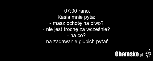 07:00 rano. Kasia mnie pyta: - masz ochotę na piwo? - nie jest trochę za wcześnie? - na co? - na zadawanie głupich pytań