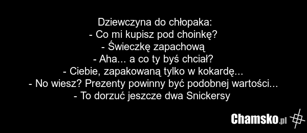 Dziewczyna do chłopaka: - Co mi kupisz pod choinkę? - Świeczkę zapachową - Aha... a co ty byś chciał? - Ciebie, zapakowaną tylko w kokardę... - No wiesz? Prezenty powinny być podobnej wartości... - To dorzuć jeszcze dwa Snickersy
