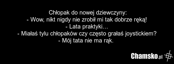 Chłopak do nowej dziewczyny: - Wow, nikt nigdy nie zrobił mi tak dobrze ręką! - Lata praktyki… - Miałaś tylu chłopaków czy często grałaś joystickiem? - Mój tata nie ma rąk.